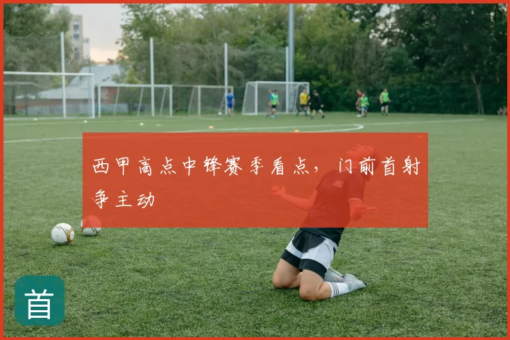 西甲高点中锋赛季看点,门前首射争主动
